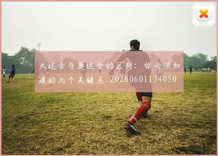 大运会与奥运会的区别:你必须知道的几个关键点_20260601134050