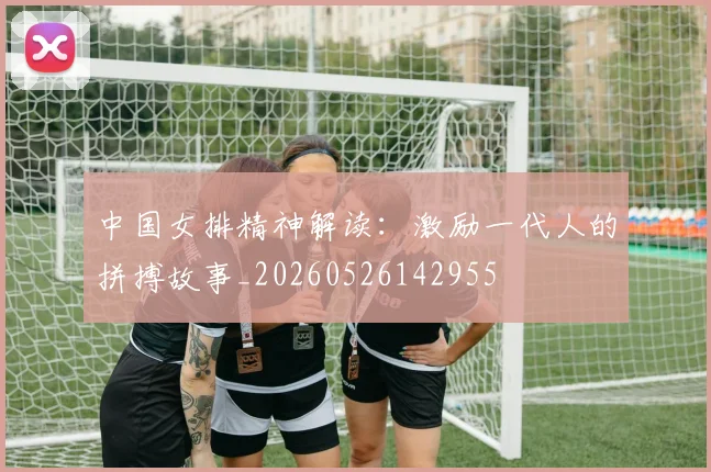 中国女排精神解读:激励一代人的拼搏故事_20260526142955