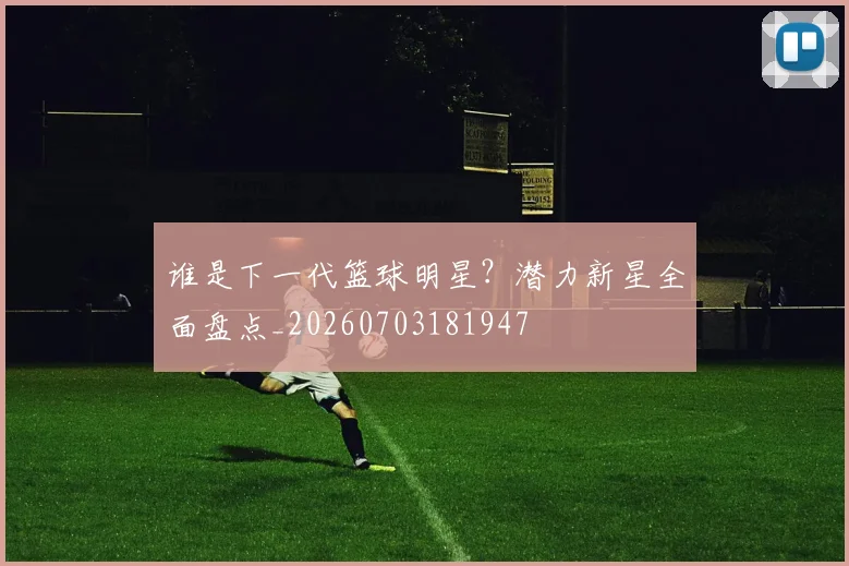 谁是下一代篮球明星?潜力新星全面盘点_20260703181947