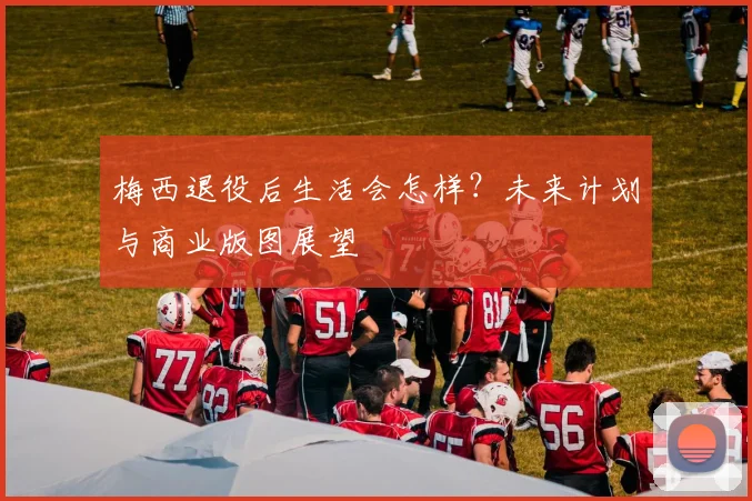 梅西退役后生活会怎样?未来计划与商业版图展望