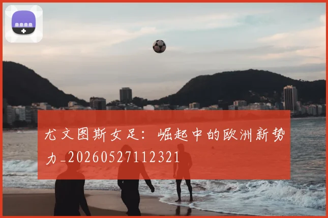 尤文图斯女足:崛起中的欧洲新势力_20260527112321