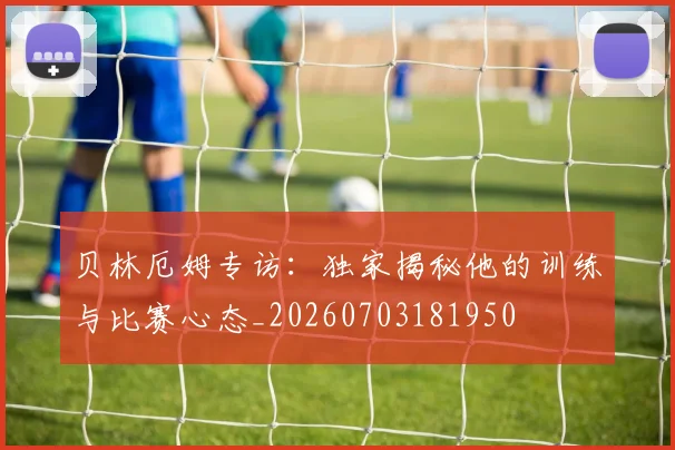 贝林厄姆专访:独家揭秘他的训练与比赛心态_20260703181950
