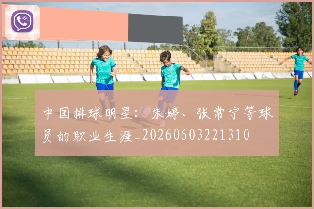 中国排球明星：朱婷、张常宁等球员的职业生涯_20260603221310