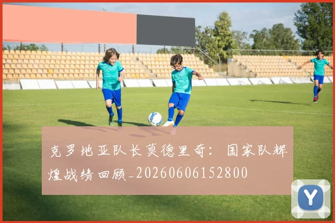 克罗地亚队长莫德里奇:国家队辉煌战绩回顾_20260606152800